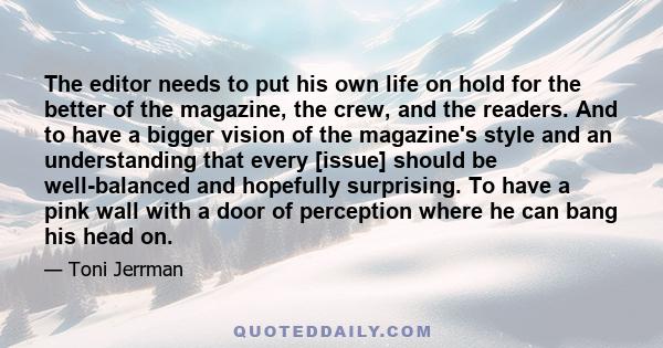 The editor needs to put his own life on hold for the better of the magazine, the crew, and the readers. And to have a bigger vision of the magazine's style and an understanding that every [issue] should be well-balanced 