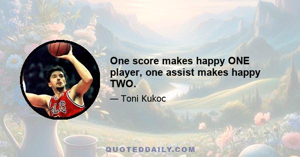 One score makes happy ONE player, one assist makes happy TWO.