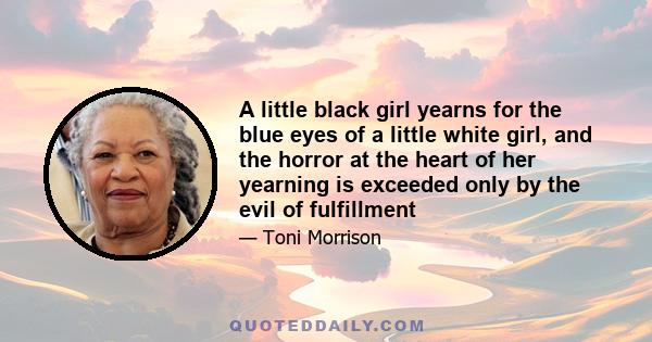 A little black girl yearns for the blue eyes of a little white girl, and the horror at the heart of her yearning is exceeded only by the evil of fulfillment