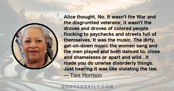 Alice thought, No. It wasn't the War and the disgruntled veterans; it wasn't the droves and droves of colored people flocking to paychecks and streets full of themselves. It was the music. The dirty, get-on-down music