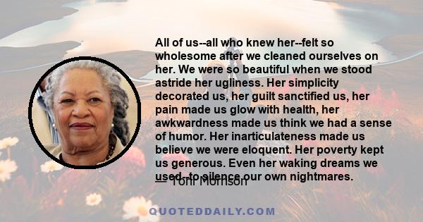 All of us--all who knew her--felt so wholesome after we cleaned ourselves on her. We were so beautiful when we stood astride her ugliness. Her simplicity decorated us, her guilt sanctified us, her pain made us glow with 