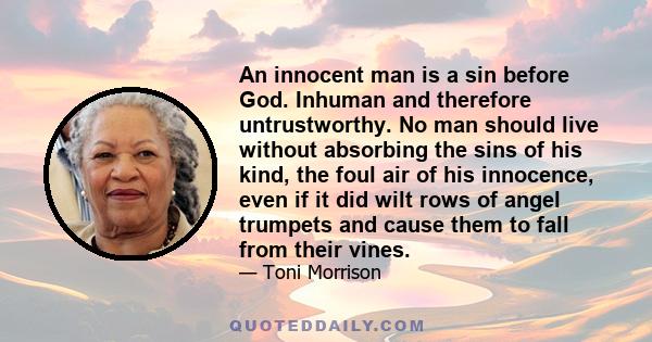 An innocent man is a sin before God. Inhuman and therefore untrustworthy. No man should live without absorbing the sins of his kind, the foul air of his innocence, even if it did wilt rows of angel trumpets and cause