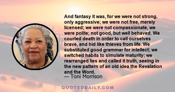 And fantasy it was, for we were not strong, only aggressive; we were not free, merely licensed; we were not compassionate, we were polite; not good, but well behaved. We courted death in order to call ourselves brave,