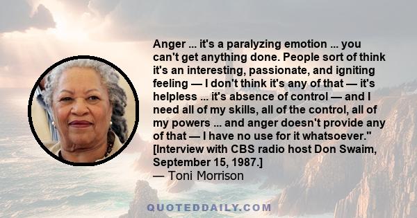 Anger ... it's a paralyzing emotion ... you can't get anything done. People sort of think it's an interesting, passionate, and igniting feeling — I don't think it's any of that — it's helpless ... it's absence of