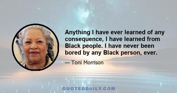 Anything I have ever learned of any consequence, I have learned from Black people. I have never been bored by any Black person, ever.