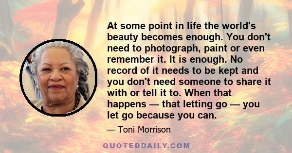 At some point in life the world's beauty becomes enough. You don't need to photograph, paint or even remember it. It is enough. No record of it needs to be kept and you don't need someone to share it with or tell it to. 