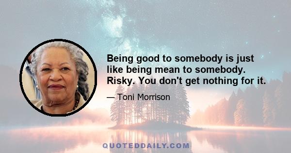 Being good to somebody is just like being mean to somebody. Risky. You don't get nothing for it.