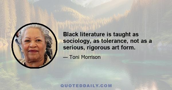 Black literature is taught as sociology, as tolerance, not as a serious, rigorous art form.