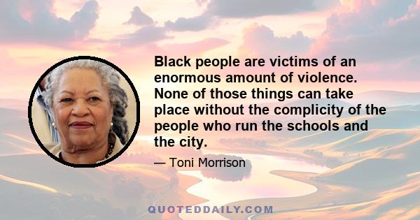 Black people are victims of an enormous amount of violence. None of those things can take place without the complicity of the people who run the schools and the city.