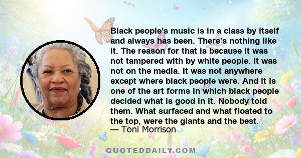 Black people's music is in a class by itself and always has been. There's nothing like it. The reason for that is because it was not tampered with by white people. It was not on the media. It was not anywhere except