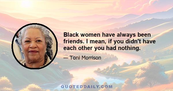 Black women have always been friends. I mean, if you didn't have each other you had nothing.