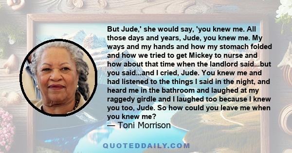 But Jude,' she would say, 'you knew me. All those days and years, Jude, you knew me. My ways and my hands and how my stomach folded and how we tried to get Mickey to nurse and how about that time when the landlord