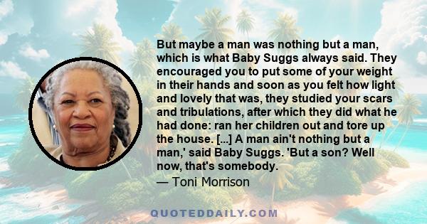 But maybe a man was nothing but a man, which is what Baby Suggs always said. They encouraged you to put some of your weight in their hands and soon as you felt how light and lovely that was, they studied your scars and