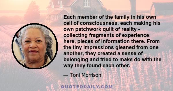 Each member of the family in his own cell of consciousness, each making his own patchwork quilt of reality - collecting fragments of experience here, pieces of information there. From the tiny impressions gleaned from