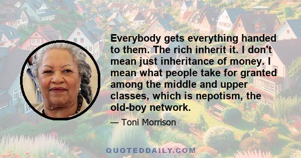 Everybody gets everything handed to them. The rich inherit it. I don't mean just inheritance of money. I mean what people take for granted among the middle and upper classes, which is nepotism, the old-boy network.