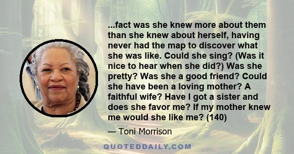 ...fact was she knew more about them than she knew about herself, having never had the map to discover what she was like. Could she sing? (Was it nice to hear when she did?) Was she pretty? Was she a good friend? Could