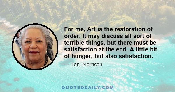 For me, Art is the restoration of order. It may discuss all sort of terrible things, but there must be satisfaction at the end. A little bit of hunger, but also satisfaction.