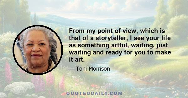 From my point of view, which is that of a storyteller, I see your life as something artful, waiting, just waiting and ready for you to make it art.