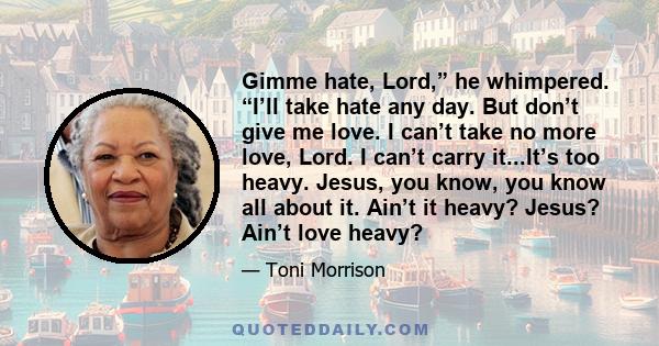 Gimme hate, Lord,” he whimpered. “I’ll take hate any day. But don’t give me love. I can’t take no more love, Lord. I can’t carry it...It’s too heavy. Jesus, you know, you know all about it. Ain’t it heavy? Jesus? Ain’t