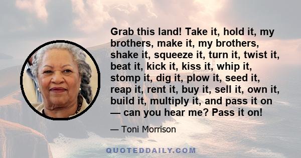 Grab this land! Take it, hold it, my brothers, make it, my brothers, shake it, squeeze it, turn it, twist it, beat it, kick it, kiss it, whip it, stomp it, dig it, plow it, seed it, reap it, rent it, buy it, sell it,