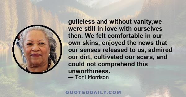 guileless and without vanity,we were still in love with ourselves then. We felt comfortable in our own skins, enjoyed the news that our senses released to us, admired our dirt, cultivated our scars, and could not