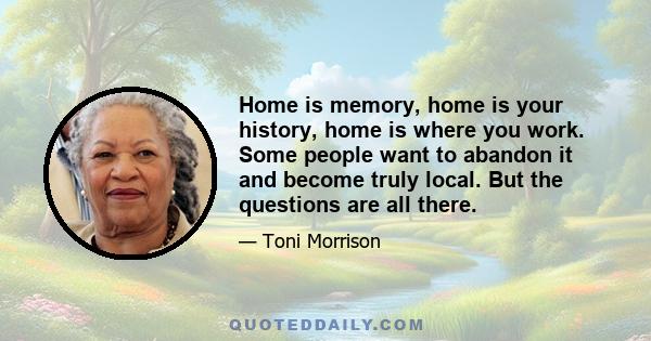 Home is memory, home is your history, home is where you work. Some people want to abandon it and become truly local. But the questions are all there.