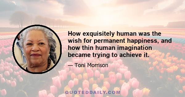 How exquisitely human was the wish for permanent happiness, and how thin human imagination became trying to achieve it.