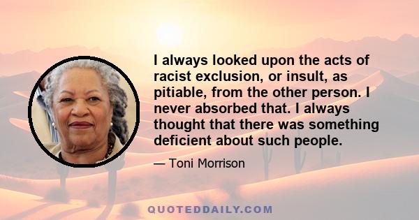 I always looked upon the acts of racist exclusion, or insult, as pitiable, from the other person. I never absorbed that. I always thought that there was something deficient about such people.