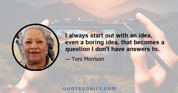 I always start out with an idea, even a boring idea, that becomes a question I don't have answers to.