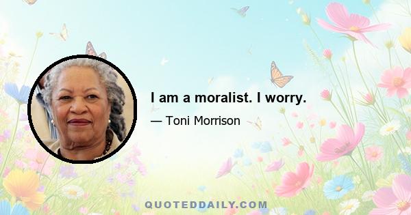 I am a moralist. I worry.