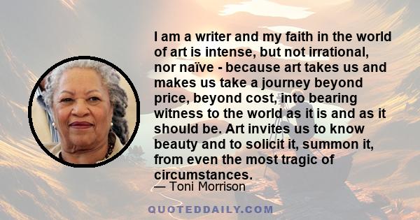 I am a writer and my faith in the world of art is intense, but not irrational, nor naïve - because art takes us and makes us take a journey beyond price, beyond cost, into bearing witness to the world as it is and as it 