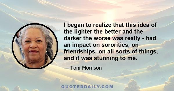 I began to realize that this idea of the lighter the better and the darker the worse was really - had an impact on sororities, on friendships, on all sorts of things, and it was stunning to me.