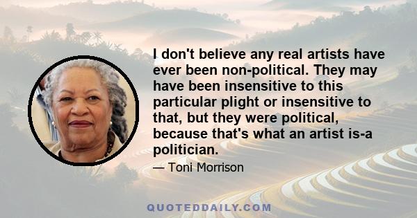 I don't believe any real artists have ever been non-political. They may have been insensitive to this particular plight or insensitive to that, but they were political, because that's what an artist is-a politician.