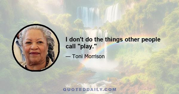 I don't do the things other people call play.