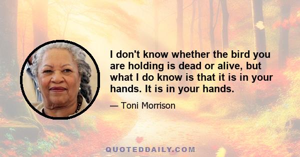 I don't know whether the bird you are holding is dead or alive, but what I do know is that it is in your hands. It is in your hands.