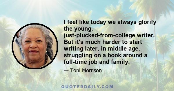 I feel like today we always glorify the young, just-plucked-from-college writer. But it's much harder to start writing later, in middle age, struggling on a book around a full-time job and family.