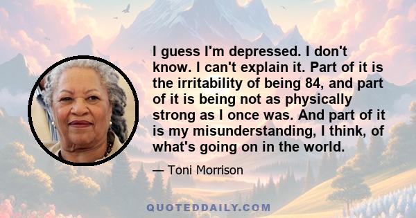 I guess I'm depressed. I don't know. I can't explain it. Part of it is the irritability of being 84, and part of it is being not as physically strong as I once was. And part of it is my misunderstanding, I think, of