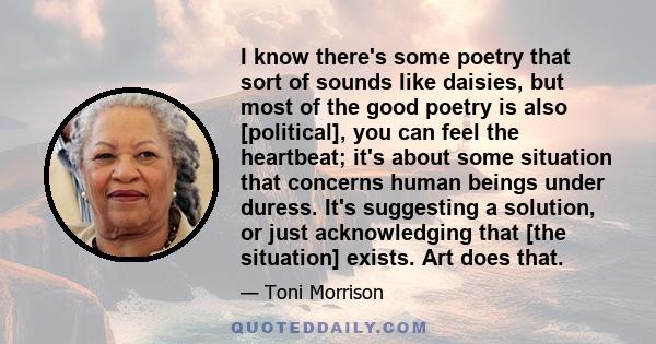 I know there's some poetry that sort of sounds like daisies, but most of the good poetry is also [political], you can feel the heartbeat; it's about some situation that concerns human beings under duress. It's