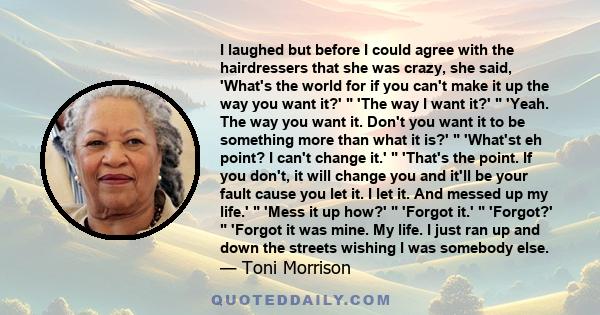 I laughed but before I could agree with the hairdressers that she was crazy, she said, 'What's the world for if you can't make it up the way you want it?'  'The way I want it?'  'Yeah. The way you want it. Don't you