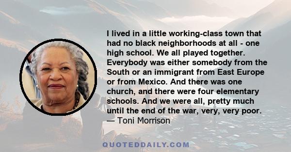 I lived in a little working-class town that had no black neighborhoods at all - one high school. We all played together. Everybody was either somebody from the South or an immigrant from East Europe or from Mexico. And