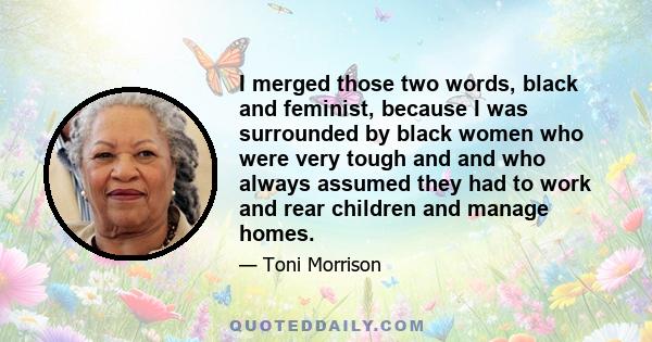 I merged those two words, black and feminist, because I was surrounded by black women who were very tough and and who always assumed they had to work and rear children and manage homes.