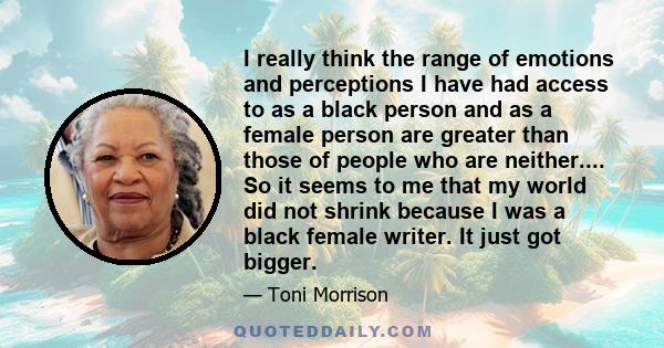 I really think the range of emotions and perceptions I have had access to as a black person and as a female person are greater than those of people who are neither.... So it seems to me that my world did not shrink