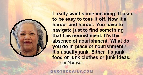 I really want some meaning. It used to be easy to toss it off. Now it's harder and harder. You have to navigate just to find something that has nourishment. It's the absence of nourishment. What do you do in place of