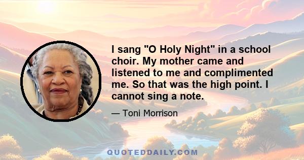 I sang O Holy Night in a school choir. My mother came and listened to me and complimented me. So that was the high point. I cannot sing a note.