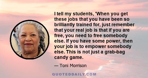 I tell my students, 'When you get these jobs that you have been so brilliantly trained for, just remember that your real job is that if you are free, you need to free somebody else. If you have some power, then your job 