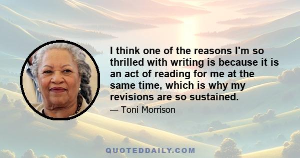 I think one of the reasons I'm so thrilled with writing is because it is an act of reading for me at the same time, which is why my revisions are so sustained.