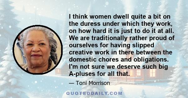 I think women dwell quite a bit on the duress under which they work, on how hard it is just to do it at all. We are traditionally rather proud of ourselves for having slipped creative work in there between the domestic