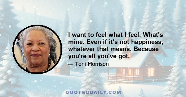 I want to feel what I feel. What's mine. Even if it's not happiness, whatever that means. Because you're all you've got.