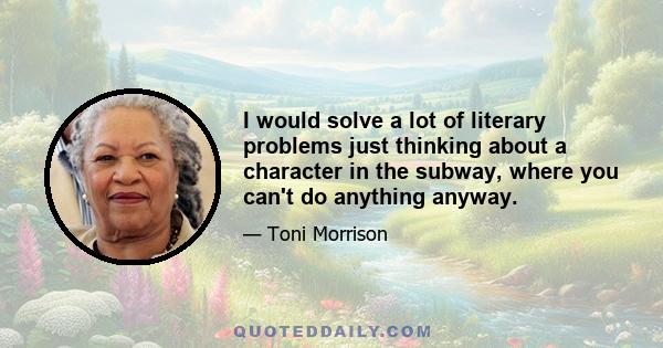 I would solve a lot of literary problems just thinking about a character in the subway, where you can't do anything anyway.