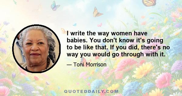 I write the way women have babies. You don't know it's going to be like that. If you did, there's no way you would go through with it.